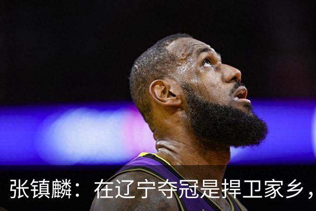 张镇麟：在辽宁夺冠是捍卫家乡，来上海拿冠军证明我换队也可以赢
